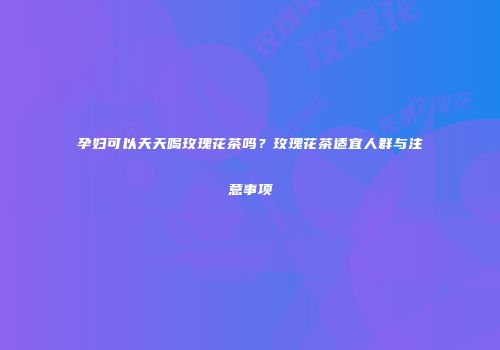 孕妇可以天天喝玫瑰花茶吗？玫瑰花茶适宜人群与注意事项