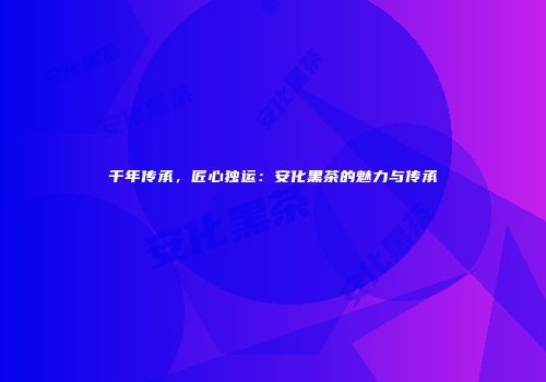 千年传承，匠心独运：安化黑茶的魅力与传承