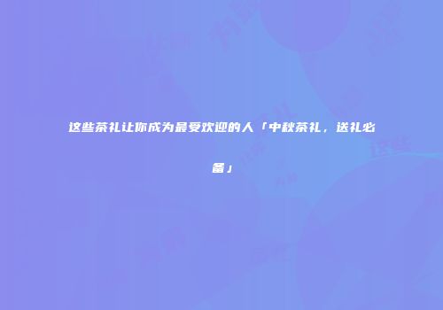这些茶礼让你成为最受欢迎的人「中秋茶礼，送礼必备」
