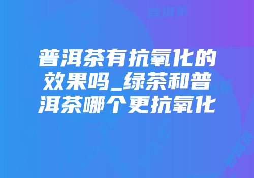 普洱茶有抗氧化的效果吗_绿茶和普洱茶哪个更抗氧化