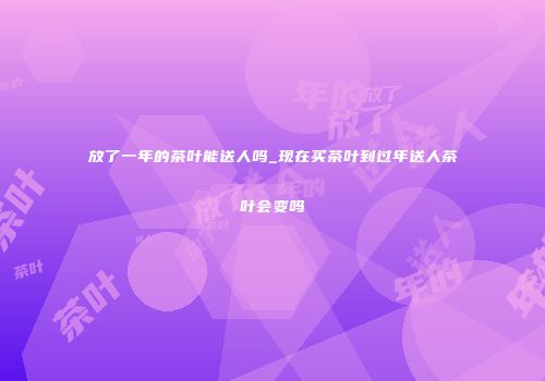 放了一年的茶叶能送人吗_现在买茶叶到过年送人茶叶会变吗