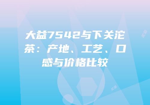 大益7542与下关沱茶：产地、工艺、口感与价格比较