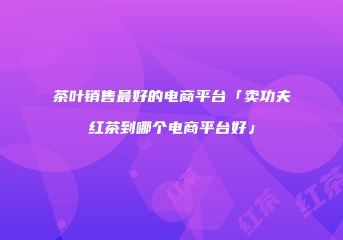 茶叶销售最好的电商平台「卖功夫红茶到哪个电商平台好」