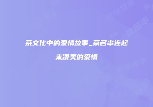 茶文化中的爱情故事_茶名串连起来凄美的爱情