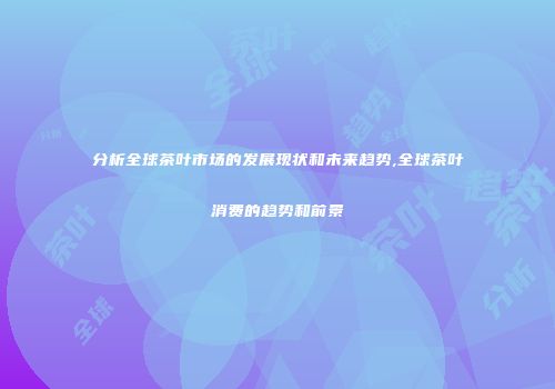 分析全球茶叶市场的发展现状和未来趋势,全球茶叶消费的趋势和前景