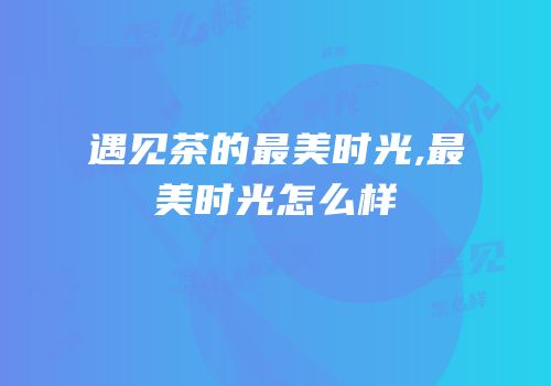 遇见茶的最美时光,最美时光怎么样