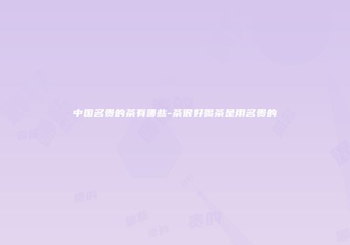 中国名贵的茶有哪些-茶很好喝茶是用名贵的