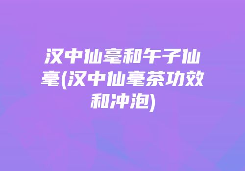 汉中仙毫和午子仙毫(汉中仙毫茶功效和冲泡)