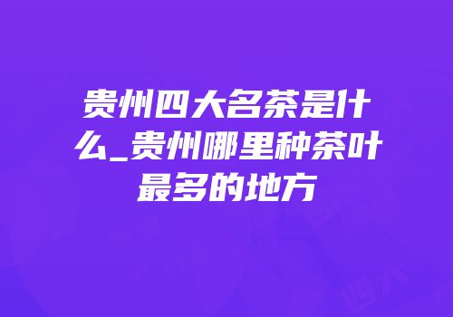 贵州四大名茶是什么_贵州哪里种茶叶最多的地方
