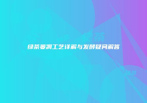 绿茶萎凋工艺详解与发酵疑问解答