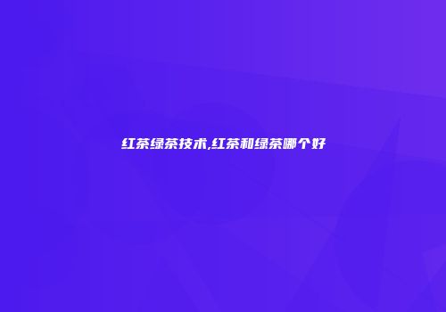 红茶绿茶技术,红茶和绿茶哪个好