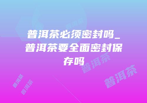 普洱茶必须密封吗_普洱茶要全面密封保存吗