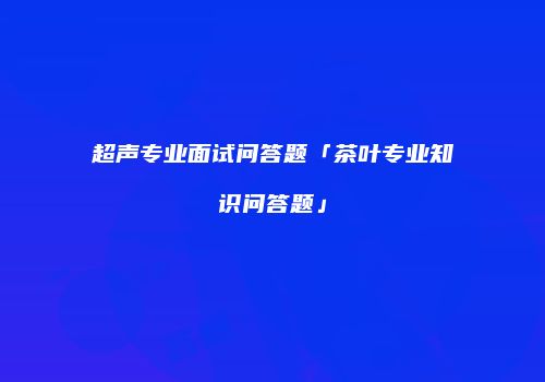 超声专业面试问答题「茶叶专业知识问答题」