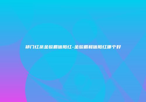 祁门红茶金骏眉信阳红-金骏眉和信阳红哪个好