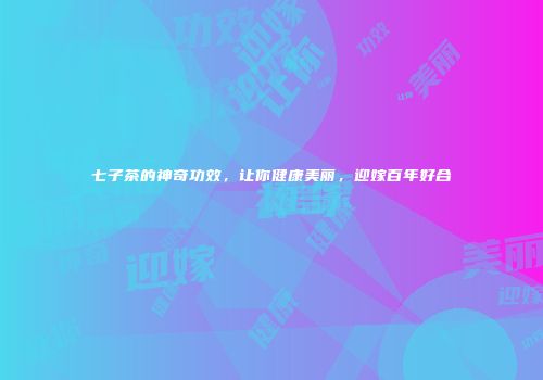 七子茶的神奇功效，让你健康美丽，迎嫁百年好合