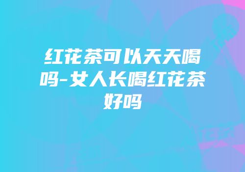 红花茶可以天天喝吗-女人长喝红花茶好吗