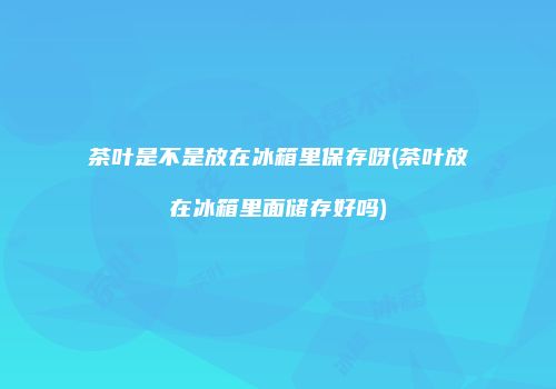 茶叶是不是放在冰箱里保存呀(茶叶放在冰箱里面储存好吗)