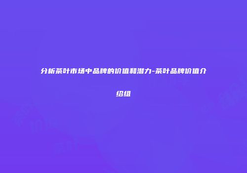 分析茶叶市场中品牌的价值和潜力-茶叶品牌价值介绍组