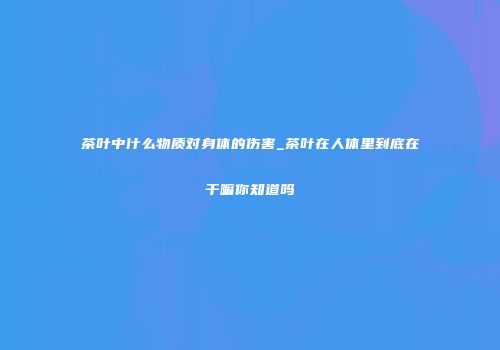 茶叶中什么物质对身体的伤害_茶叶在人体里到底在干嘛你知道吗