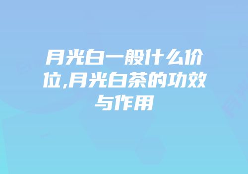 月光白一般什么价位,月光白茶的功效与作用