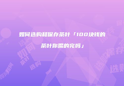 如何选购和保存茶叶「100块钱的茶叶你喝的完吗」