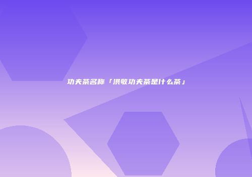 功夫茶名称「洪敏功夫茶是什么茶」