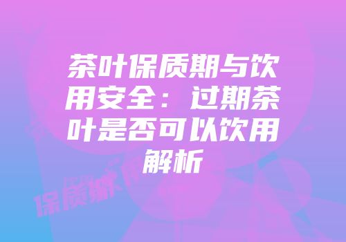 茶叶保质期与饮用安全：过期茶叶是否可以饮用解析