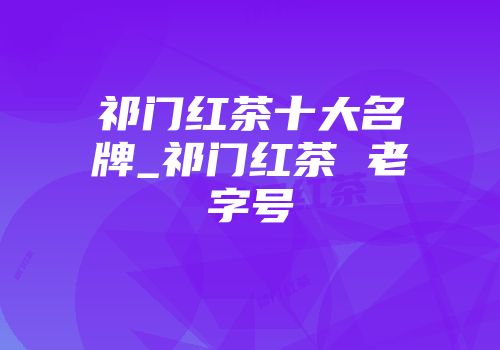 祁门红茶十大名牌_祁门红茶 老字号
