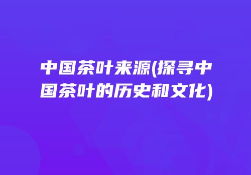 中国茶叶来源(探寻中国茶叶的历史和文化)