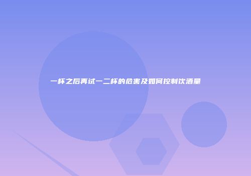 一杯之后再试一二杯的危害及如何控制饮酒量