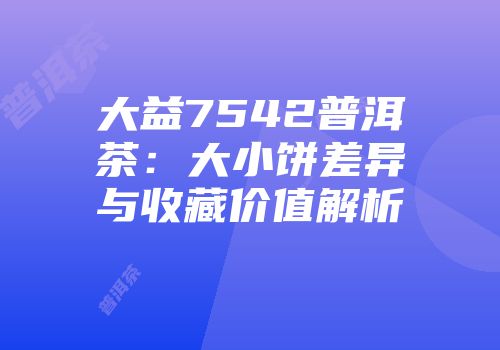 大益7542普洱茶：大小饼差异与收藏价值解析
