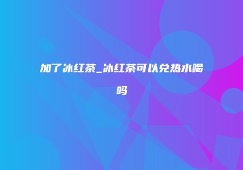 加了冰红茶_冰红茶可以兑热水喝吗
