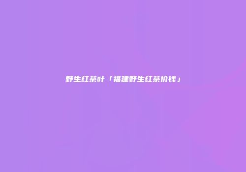 野生红茶叶「福建野生红茶价钱」