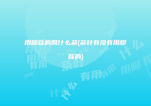 用脚踩的叫什么茶(茶叶有没有用脚踩的)