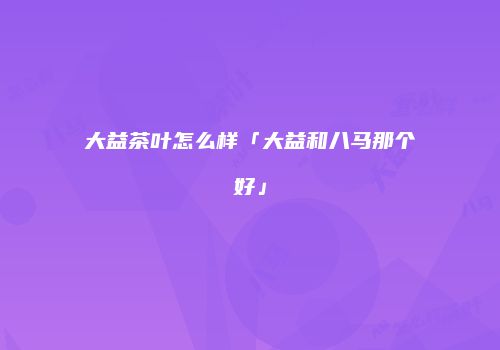 大益茶叶怎么样「大益和八马那个好」