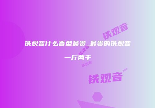 铁观音什么香型最贵_最贵的铁观音一斤两千