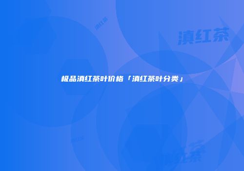 极品滇红茶叶价格「滇红茶叶分类」
