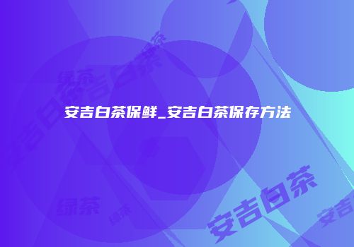 安吉白茶保鲜_安吉白茶保存方法