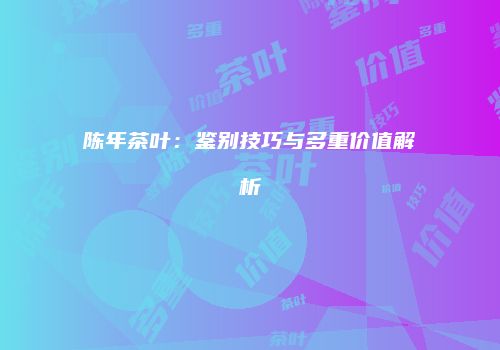陈年茶叶：鉴别技巧与多重价值解析