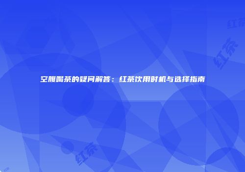 空腹喝茶的疑问解答：红茶饮用时机与选择指南