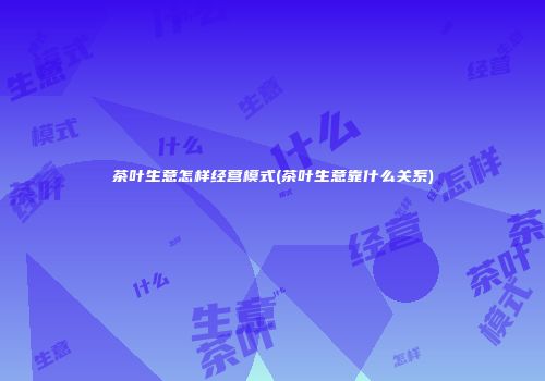 茶叶生意怎样经营模式(茶叶生意靠什么关系)