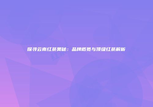 探寻云南红茶奥秘：品牌概览与顶级红茶解析