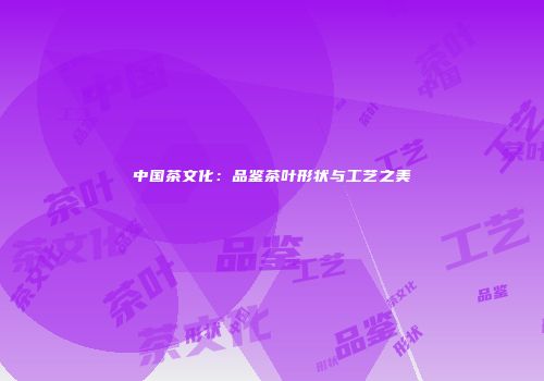 中国茶文化：品鉴茶叶形状与工艺之美
