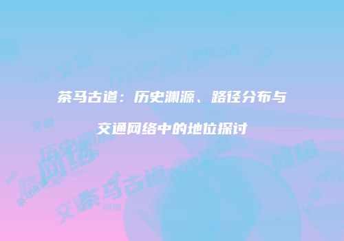 茶马古道：历史渊源、路径分布与交通网络中的地位探讨