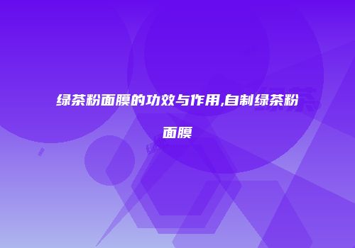 绿茶粉面膜的功效与作用,自制绿茶粉面膜