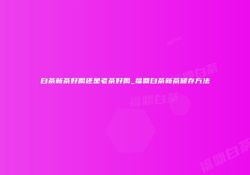 白茶新茶好喝还是老茶好喝_福鼎白茶新茶储存方法