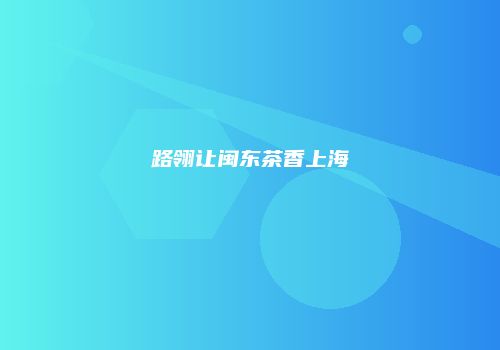 路翎让闽东茶香上海