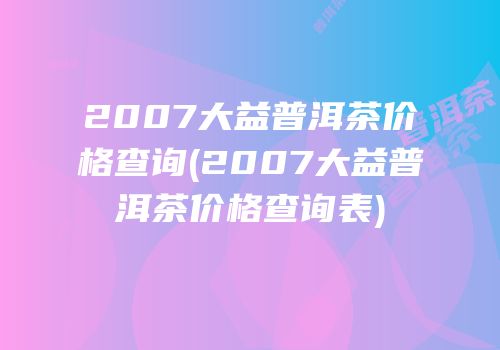2007大益普洱茶价格查询(2007大益普洱茶价格查询表)