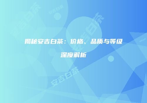 揭秘安吉白茶：价格、品质与等级深度解析
