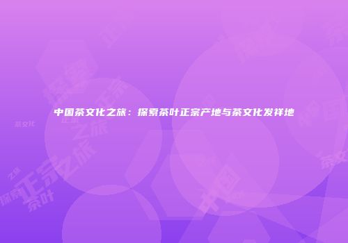 中国茶文化之旅：探索茶叶正宗产地与茶文化发祥地